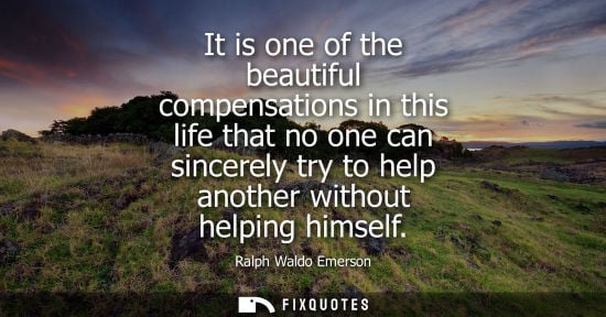 Small: It is one of the beautiful compensations in this life that no one can sincerely try to help another without he