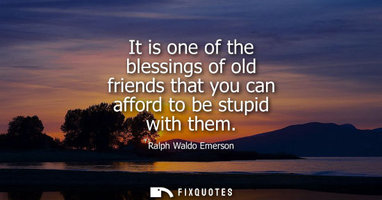 Small: It is one of the blessings of old friends that you can afford to be stupid with them