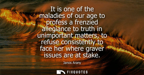 Small: It is one of the maladies of our age to profess a frenzied allegiance to truth in unimportant matters, 