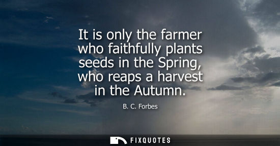 Small: It is only the farmer who faithfully plants seeds in the Spring, who reaps a harvest in the Autumn
