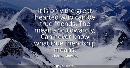 Small: It is only the great hearted who can be true friends. The mean and cowardly, Can never know what true friendsh