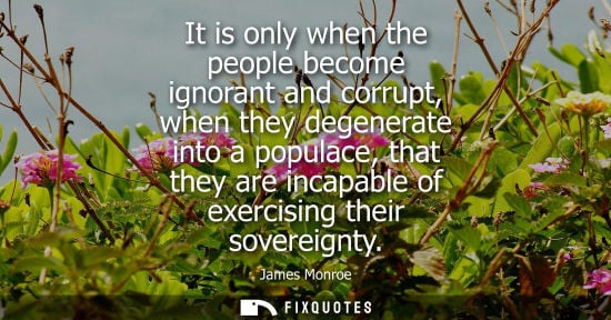 Small: It is only when the people become ignorant and corrupt, when they degenerate into a populace, that they are in