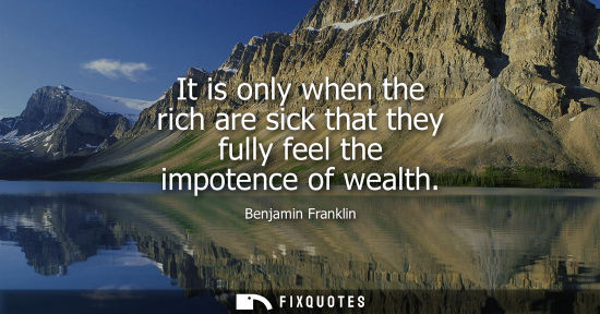 Small: Benjamin Franklin - It is only when the rich are sick that they fully feel the impotence of wealth