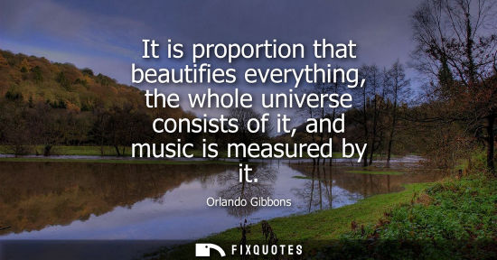 Small: It is proportion that beautifies everything, the whole universe consists of it, and music is measured b