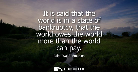 Small: It is said that the world is in a state of bankruptcy, that the world owes the world more than the world can p