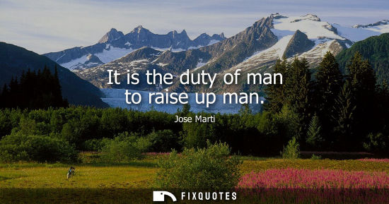 Small: It is the duty of man to raise up man - Jose Marti