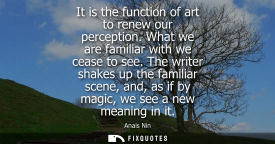 Small: It is the function of art to renew our perception. What we are familiar with we cease to see. The writer shake