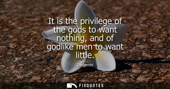 Small: Diogenes: It is the privilege of the gods to want nothing, and of godlike men to want little