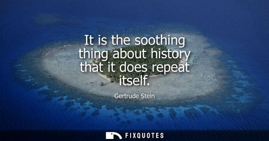 Small: It is the soothing thing about history that it does repeat itself - Gertrude Stein