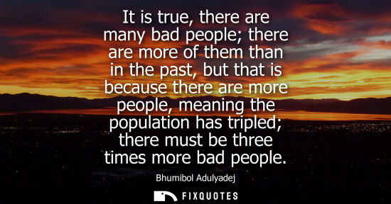 Small: It is true, there are many bad people there are more of them than in the past, but that is because ther