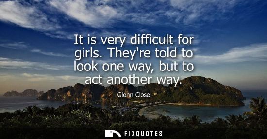 Small: It is very difficult for girls. Theyre told to look one way, but to act another way