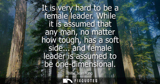Small: It is very hard to be a female leader. While it is assumed that any man, no matter how tough, has a sof