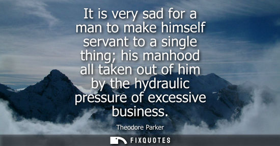 Small: It is very sad for a man to make himself servant to a single thing his manhood all taken out of him by 