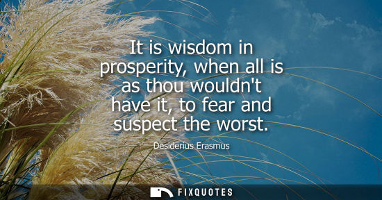 Small: It is wisdom in prosperity, when all is as thou wouldnt have it, to fear and suspect the worst