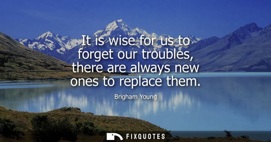 Small: It is wise for us to forget our troubles, there are always new ones to replace them