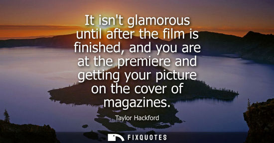 Small: It isnt glamorous until after the film is finished, and you are at the premiere and getting your pictur