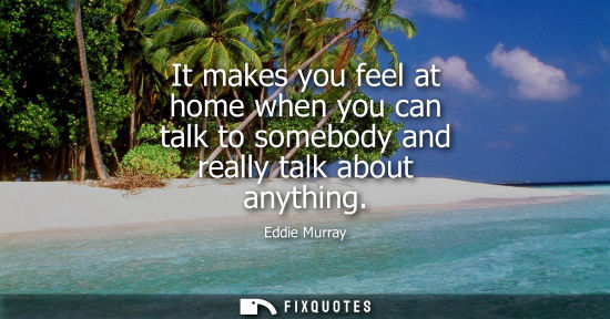 Small: It makes you feel at home when you can talk to somebody and really talk about anything