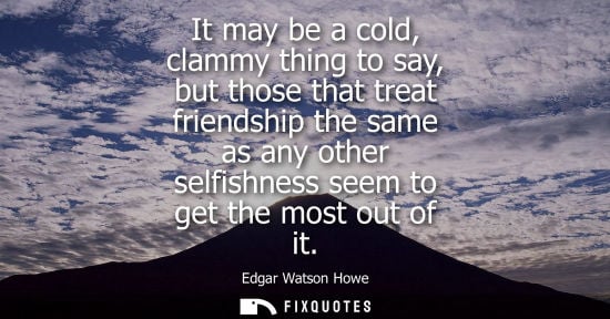 Small: Edgar Watson Howe: It may be a cold, clammy thing to say, but those that treat friendship the same as any othe