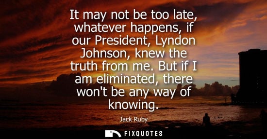 Small: It may not be too late, whatever happens, if our President, Lyndon Johnson, knew the truth from me.