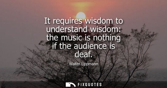 Small: It requires wisdom to understand wisdom: the music is nothing if the audience is deaf - Walter Lippmann