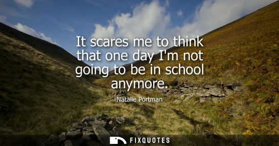 Small: It scares me to think that one day Im not going to be in school anymore
