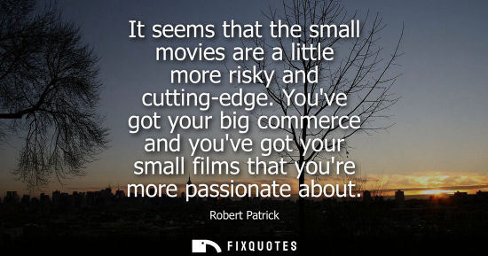 Small: It seems that the small movies are a little more risky and cutting-edge. Youve got your big commerce and youve
