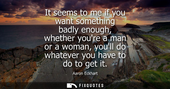 Small: It seems to me if you want something badly enough, whether youre a man or a woman, youll do whatever yo