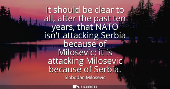 Small: It should be clear to all, after the past ten years, that NATO isnt attacking Serbia because of Milosevic it i