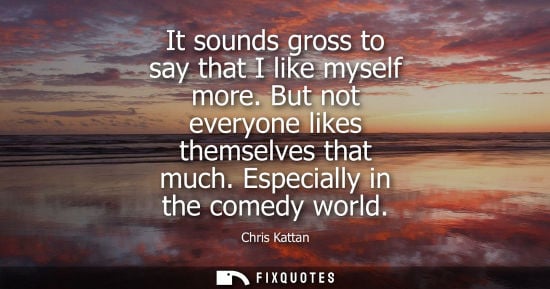 Small: It sounds gross to say that I like myself more. But not everyone likes themselves that much. Especially
