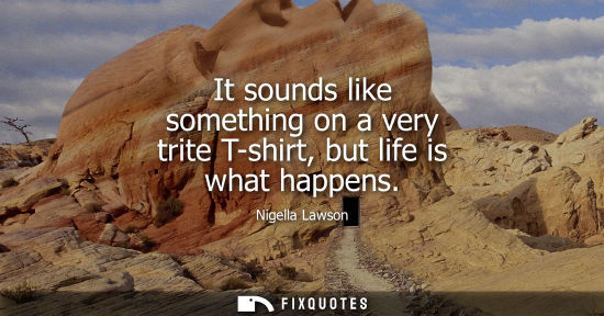 Small: It sounds like something on a very trite T-shirt, but life is what happens