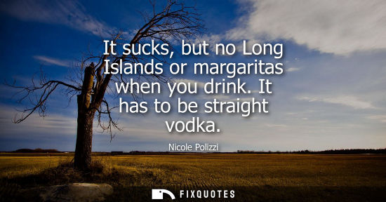 Small: It sucks, but no Long Islands or margaritas when you drink. It has to be straight vodka