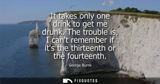 Small: It takes only one drink to get me drunk. The trouble is, I cant remember if its the thirteenth or the f