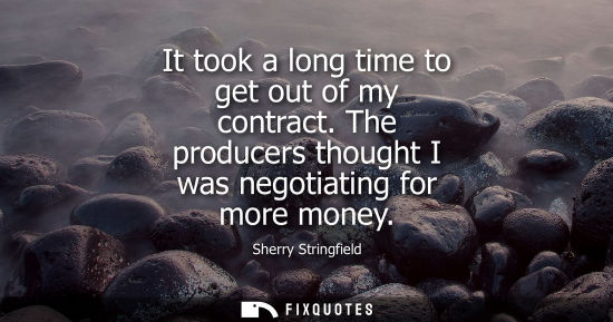 Small: It took a long time to get out of my contract. The producers thought I was negotiating for more money