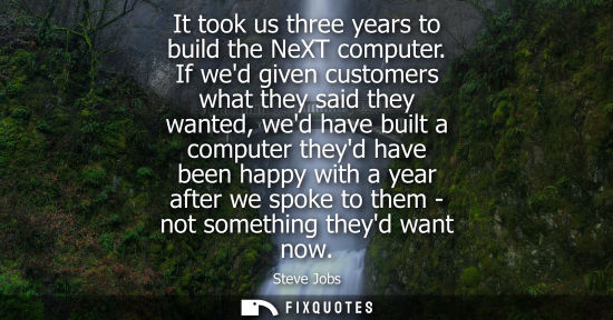 Small: It took us three years to build the NeXT computer. If wed given customers what they said they wanted, wed have