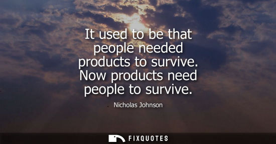 Small: It used to be that people needed products to survive. Now products need people to survive