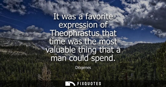 Small: Diogenes: It was a favorite expression of Theophrastus that time was the most valuable thing that a man could 