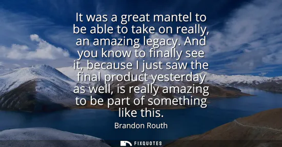Small: It was a great mantel to be able to take on really, an amazing legacy. And you know to finally see it, because