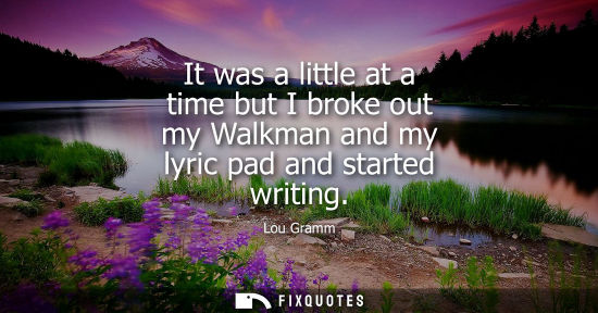 Small: It was a little at a time but I broke out my Walkman and my lyric pad and started writing