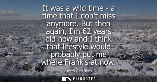 Small: It was a wild time - a time that I dont miss anymore. But then again, Im 62 years old now and I think t