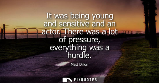 Small: It was being young and sensitive and an actor. There was a lot of pressure, everything was a hurdle