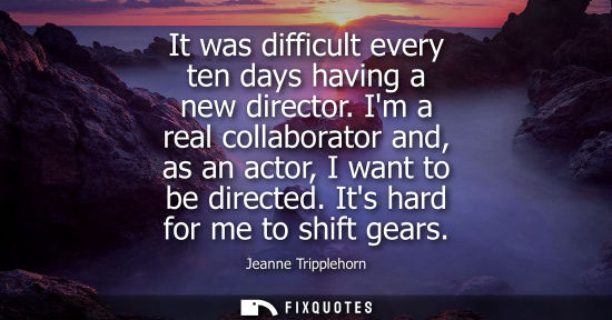 Small: It was difficult every ten days having a new director. Im a real collaborator and, as an actor, I want 
