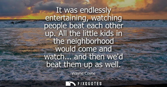 Small: It was endlessly entertaining, watching people beat each other up. All the little kids in the neighborh