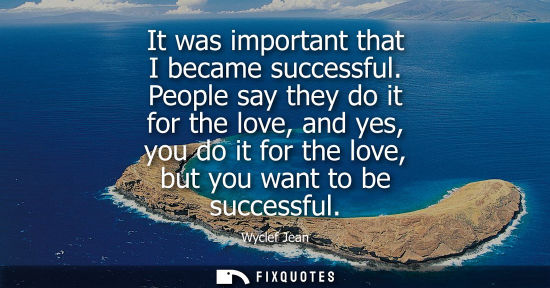 Small: It was important that I became successful. People say they do it for the love, and yes, you do it for t