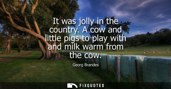Small: It was jolly in the country. A cow and little pigs to play with and milk warm from the cow - Georg Brandes
