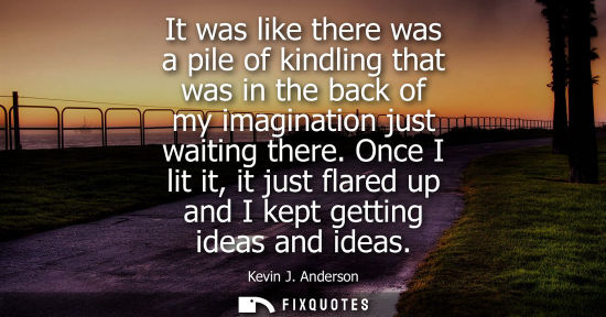Small: It was like there was a pile of kindling that was in the back of my imagination just waiting there.