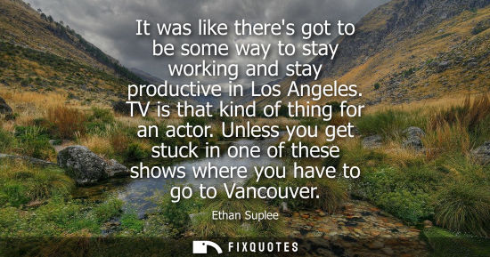 Small: It was like theres got to be some way to stay working and stay productive in Los Angeles. TV is that kind of t