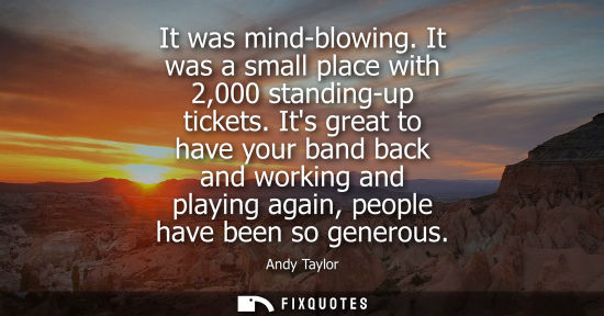 Small: It was mind-blowing. It was a small place with 2,000 standing-up tickets. Its great to have your band b