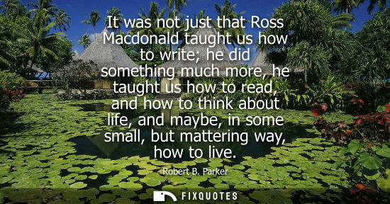 Small: It was not just that Ross Macdonald taught us how to write he did something much more, he taught us how