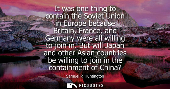 Small: It was one thing to contain the Soviet Union in Europe because Britain, France, and Germany were all willing t