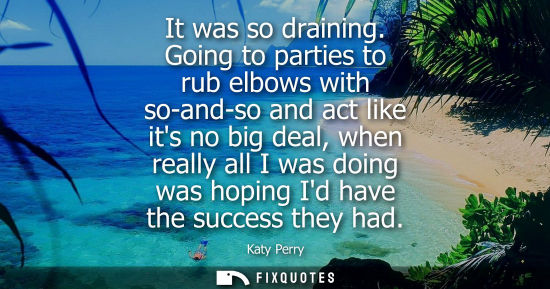 Small: It was so draining. Going to parties to rub elbows with so-and-so and act like its no big deal, when re